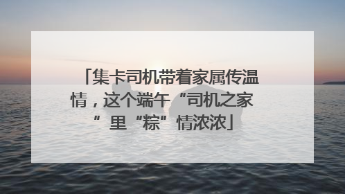 集卡司机带着家属传温情，这个端午“司机之家”里“粽”情浓浓